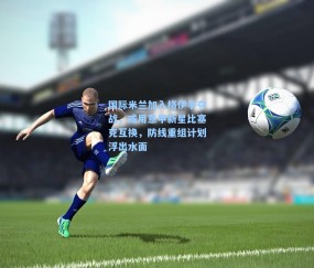 国际米兰加入格伊争夺战，或用意甲新星比塞克互换，防线重组计划浮出水面