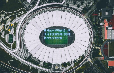 亚特兰大半场占优，斯卡马卡凌空斩破门助球队领先卡利亚里