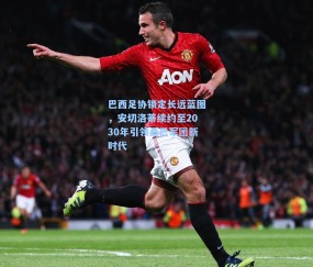 巴西足协锁定长远蓝图，安切洛蒂续约至2030年引领桑巴军团新时代