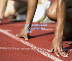 姚明,中国篮球未来可期,CBA扩军计划或迎突破