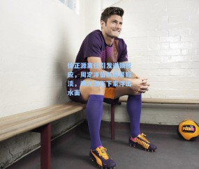 徐正源离任引发连锁反应，周定洋留队前景黯淡，两大潜在下家浮出水面