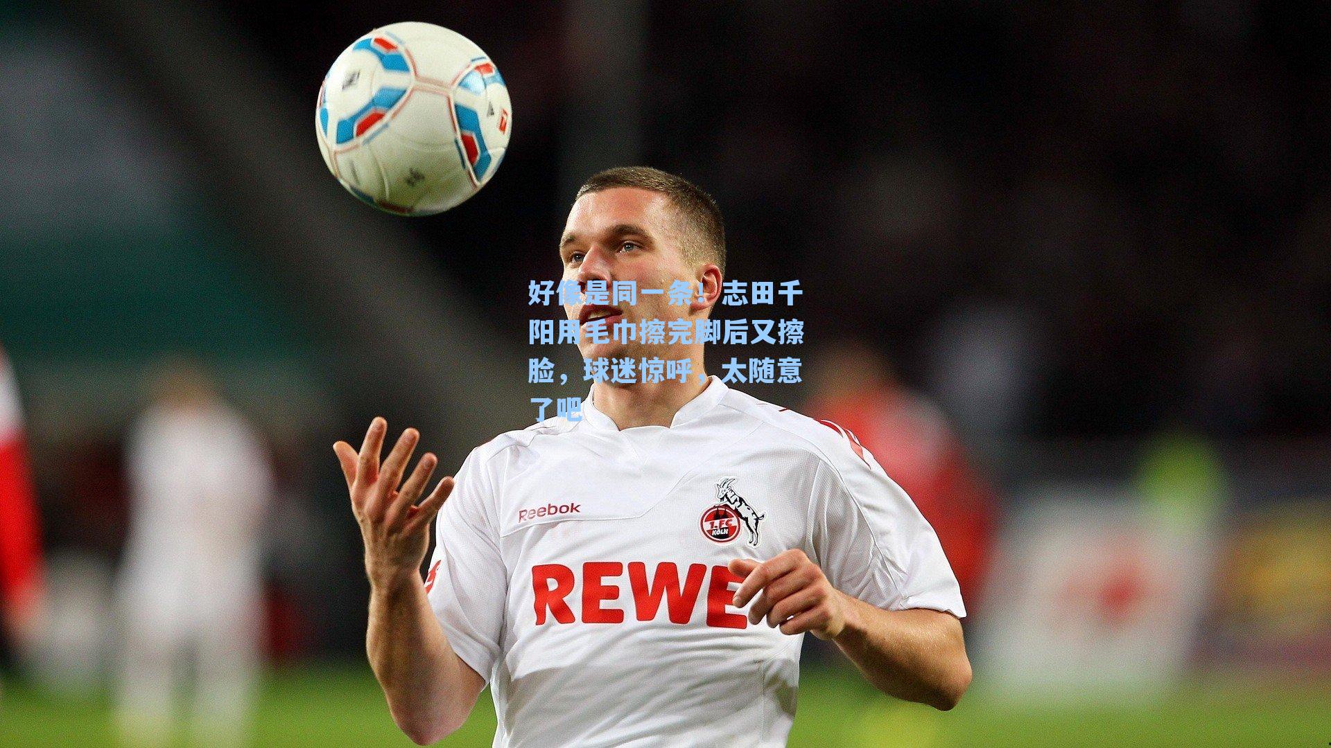 好像是同一条！志田千阳用毛巾擦完脚后又擦脸，球迷惊呼，太随意了吧