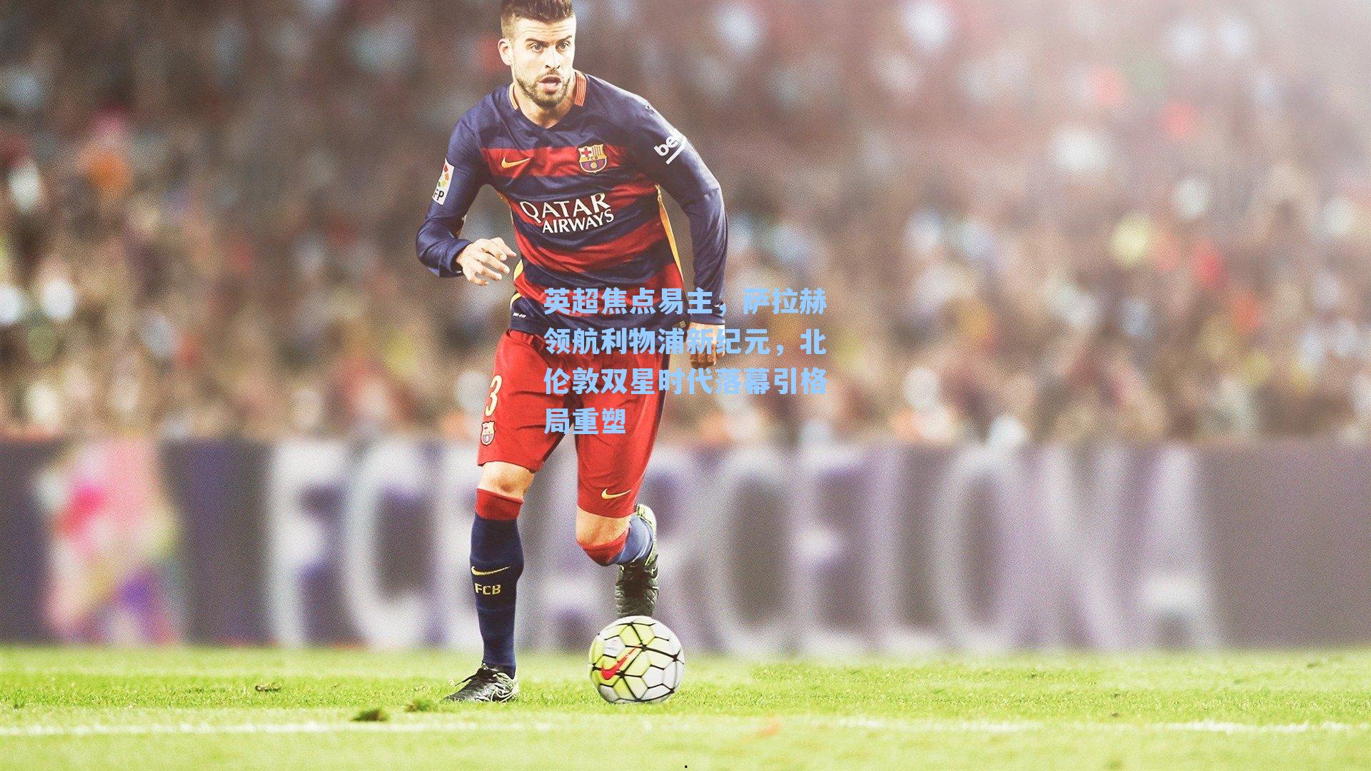 英超焦点易主，萨拉赫领航利物浦新纪元，北伦敦双星时代落幕引格局重塑