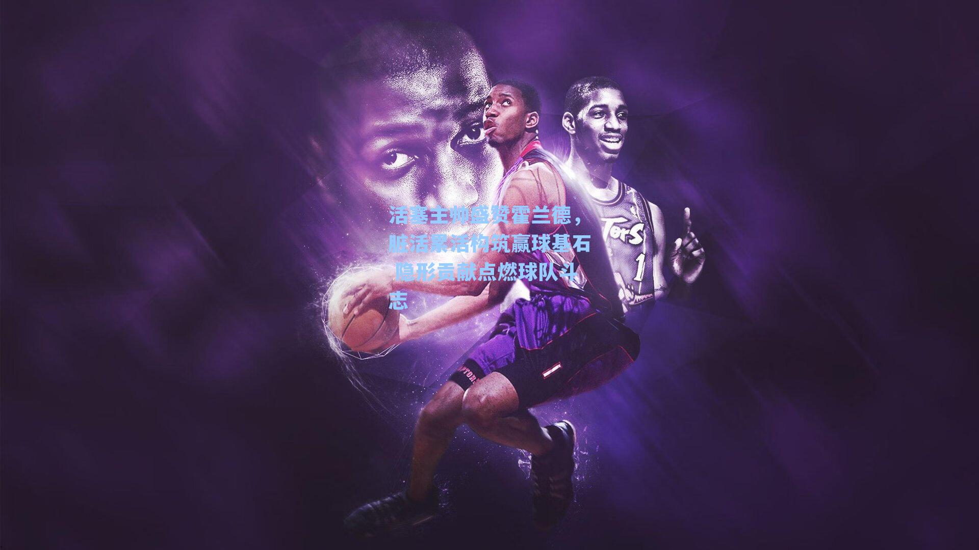 活塞主帅盛赞霍兰德，脏活累活构筑赢球基石 隐形贡献点燃球队斗志